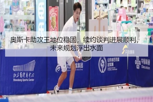 奥斯卡助攻王地位稳固，续约谈判进展顺利，未来规划浮出水面