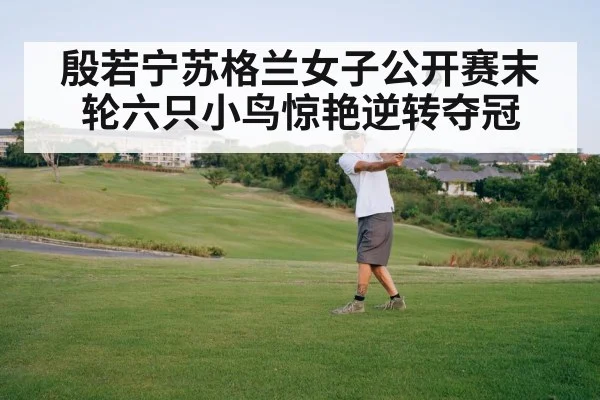 殷若宁苏格兰女子公开赛末轮六只小鸟惊艳逆转夺冠